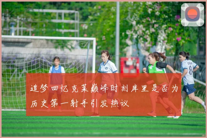 追梦回忆克莱巅峰时刻库里是否为历史第一射手引发热议