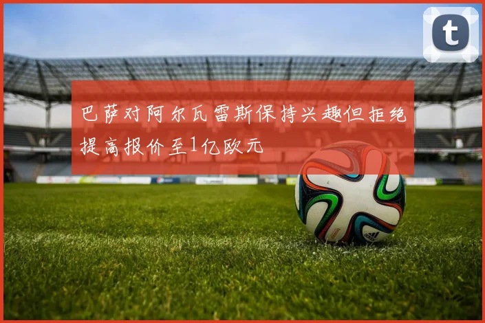 巴萨对阿尔瓦雷斯保持兴趣但拒绝提高报价至1亿欧元