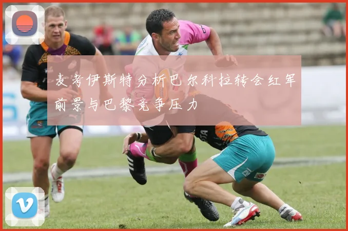 麦考伊斯特分析巴尔科拉转会红军前景与巴黎竞争压力
