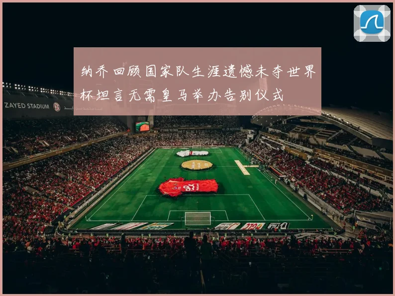 纳乔回顾国家队生涯遗憾未夺世界杯坦言无需皇马举办告别仪式