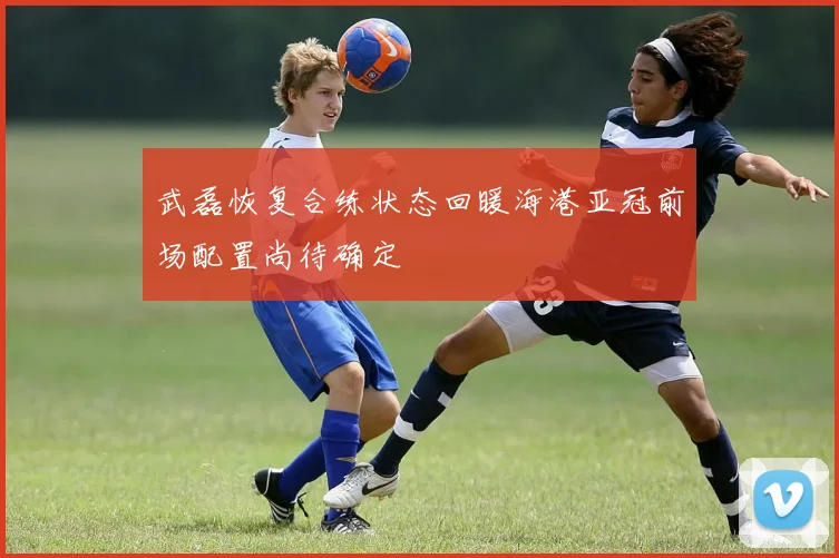 武磊恢复合练状态回暖海港亚冠前场配置尚待确定