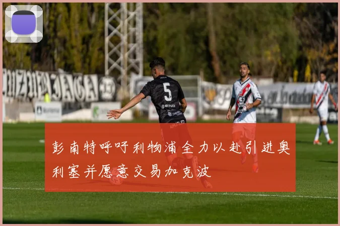 彭南特呼吁利物浦全力以赴引进奥利塞并愿意交易加克波