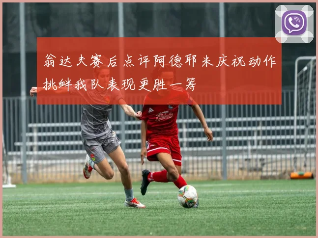 翁达夫赛后点评阿德耶米庆祝动作挑衅我队表现更胜一筹