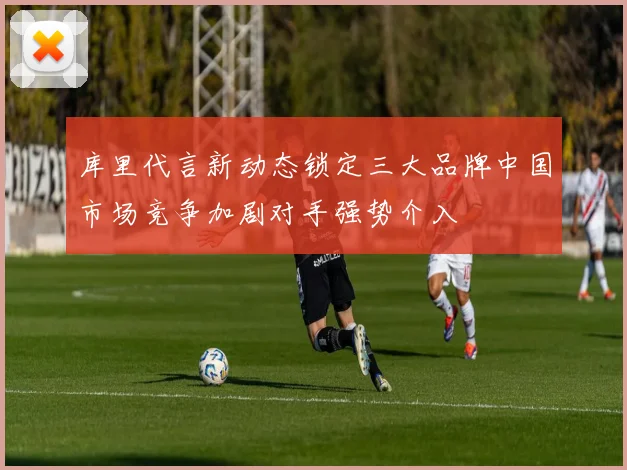 库里代言新动态锁定三大品牌中国市场竞争加剧对手强势介入