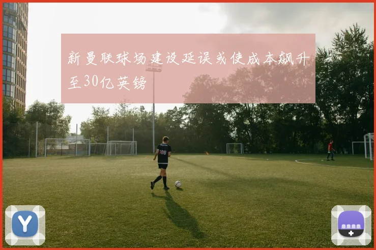 新曼联球场建设延误或使成本飙升至30亿英镑